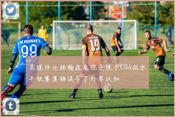 美媒评论杨瀚森表现受限于CBA低水平联赛集锦误导了外界认知