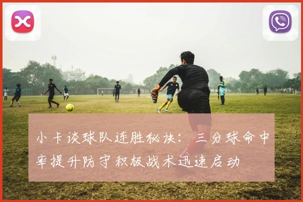 小卡谈球队连胜秘诀：三分球命中率提升防守积极战术迅速启动