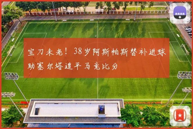宝刀未老！38岁阿斯帕斯替补进球助塞尔塔追平马竞比分