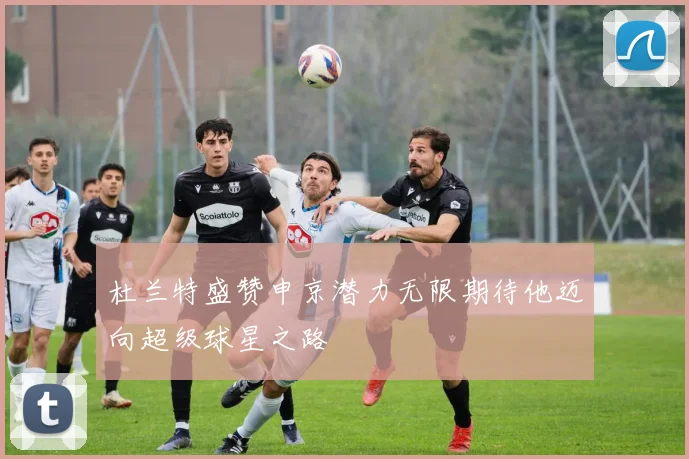 杜兰特盛赞申京潜力无限期待他迈向超级球星之路