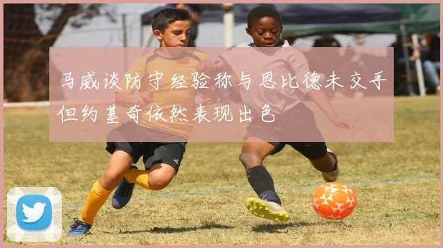 马威谈防守经验称与恩比德未交手但约基奇依然表现出色