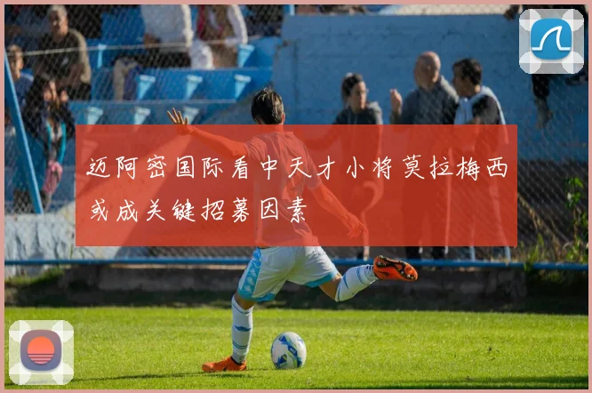 迈阿密国际看中天才小将莫拉梅西或成关键招募因素