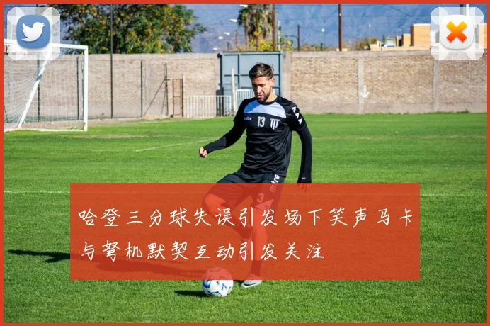 哈登三分球失误引发场下笑声马卡与弩机默契互动引发关注