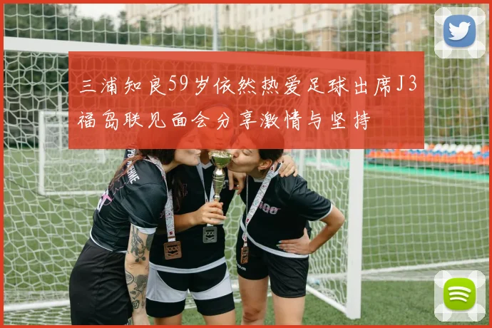 三浦知良59岁依然热爱足球出席J3福岛联见面会分享激情与坚持