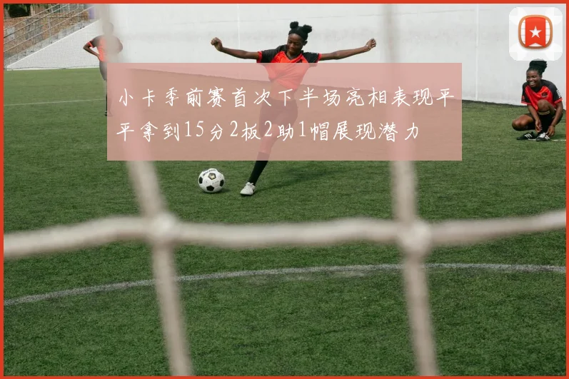 小卡季前赛首次下半场亮相表现平平拿到15分2板2助1帽展现潜力