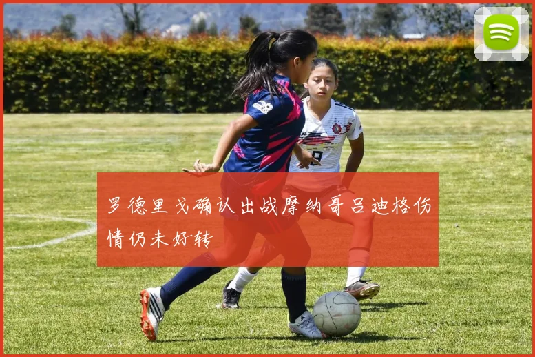 罗德里戈确认出战摩纳哥吕迪格伤情仍未好转