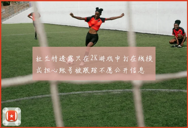 杜兰特透露只在2K游戏中打在线模式担心账号被跟踪不愿公开信息