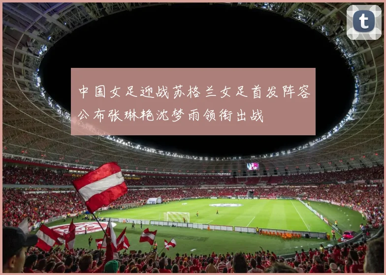 中国女足迎战苏格兰女足首发阵容公布张琳艳沈梦雨领衔出战