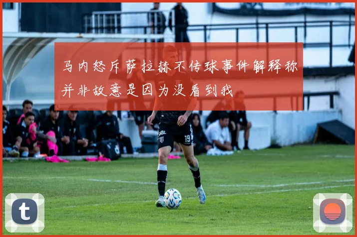 马内怒斥萨拉赫不传球事件解释称并非故意是因为没看到我
