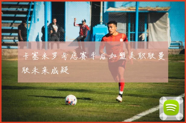 卡塞米罗考虑赛季后加盟美职联曼联未来成疑