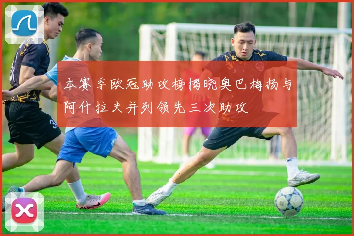 本赛季欧冠助攻榜揭晓奥巴梅扬与阿什拉夫并列领先三次助攻