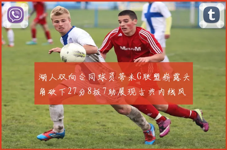 湖人双向合同球员蒂米G联盟崭露头角砍下27分8板7助展现古典内线风采
