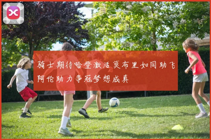 骑士期待哈登激活莫布里如同助飞阿伦助力争冠梦想成真