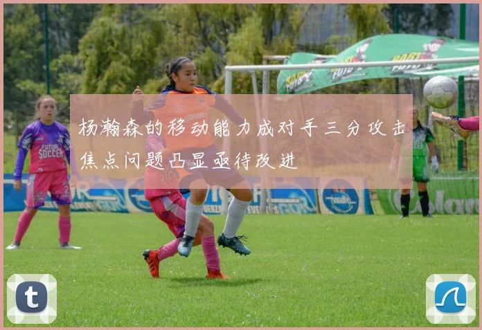 杨瀚森的移动能力成对手三分攻击焦点问题凸显亟待改进