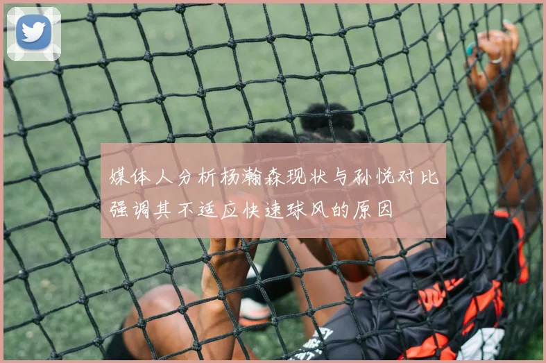 媒体人分析杨瀚森现状与孙悦对比强调其不适应快速球风的原因