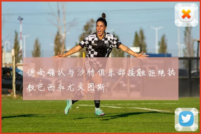 德尚确认与沙特俱乐部接触拒绝执教巴西和尤文图斯
