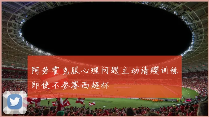 阿劳霍克服心理问题主动请缨训练即使不参赛西超杯