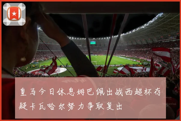 皇马今日休息姆巴佩出战西超杯存疑卡瓦哈尔努力争取复出