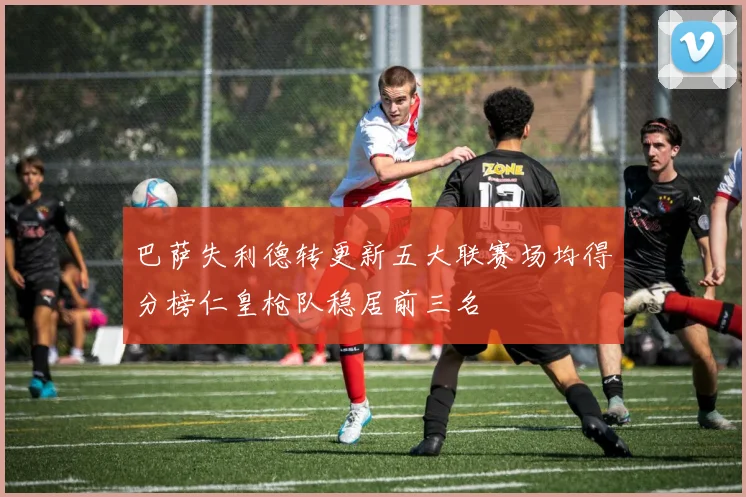 巴萨失利德转更新五大联赛场均得分榜仁皇枪队稳居前三名