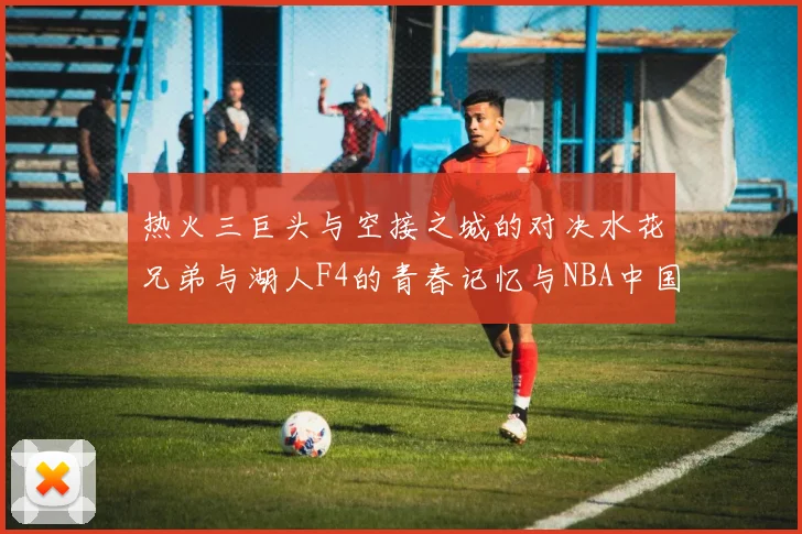 热火三巨头与空接之城的对决水花兄弟与湖人F4的青春记忆与NBA中国赛的交汇