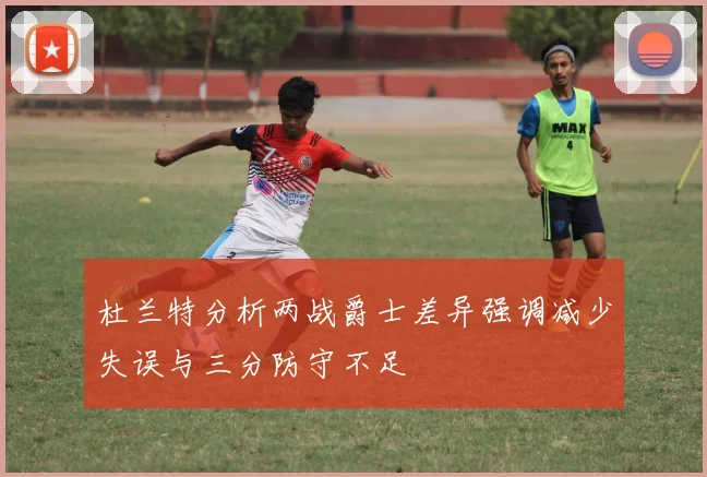 杜兰特分析两战爵士差异强调减少失误与三分防守不足
