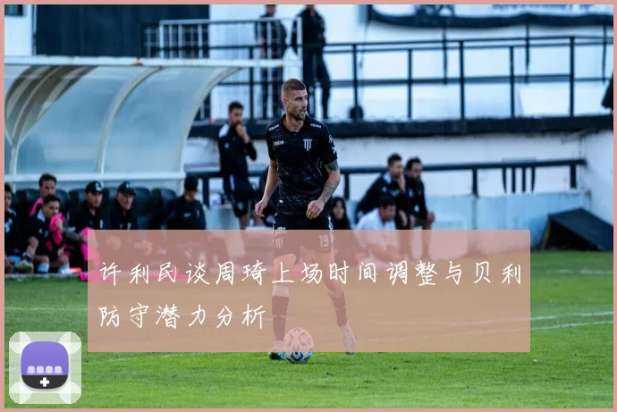 许利民谈周琦上场时间调整与贝利防守潜力分析