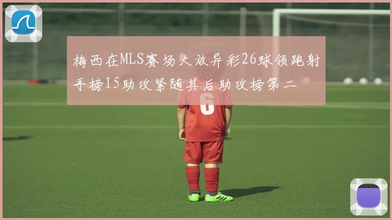 梅西在MLS赛场大放异彩26球领跑射手榜15助攻紧随其后助攻榜第二