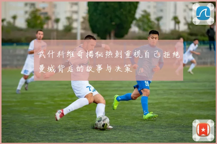 武什科维奇揭秘热刺重视自己拒绝曼城背后的故事与决策