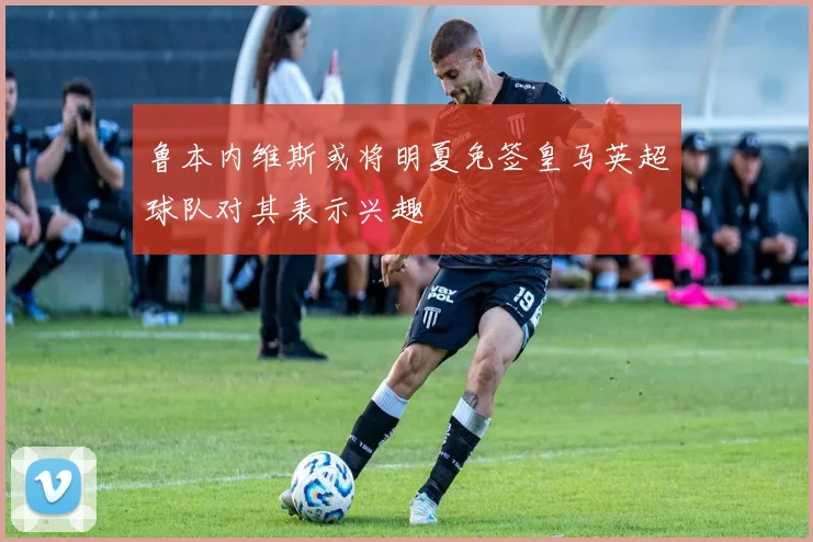 鲁本内维斯或将明夏免签皇马英超球队对其表示兴趣